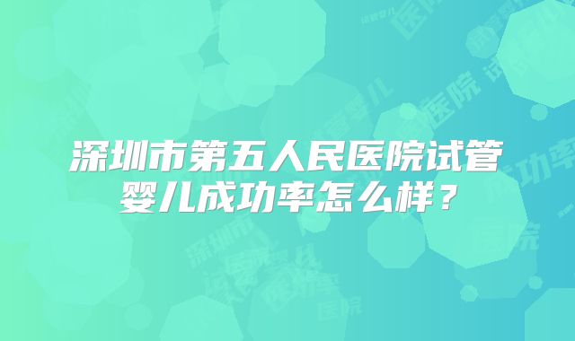 深圳市第五人民医院试管婴儿成功率怎么样?