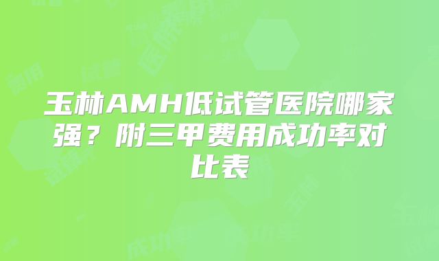 玉林AMH低试管医院哪家强？附三甲费用成功率对比表