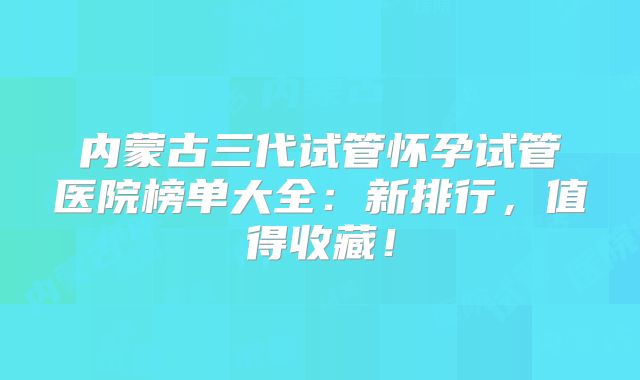 内蒙古三代试管怀孕试管医院榜单大全：新排行，值得收藏！