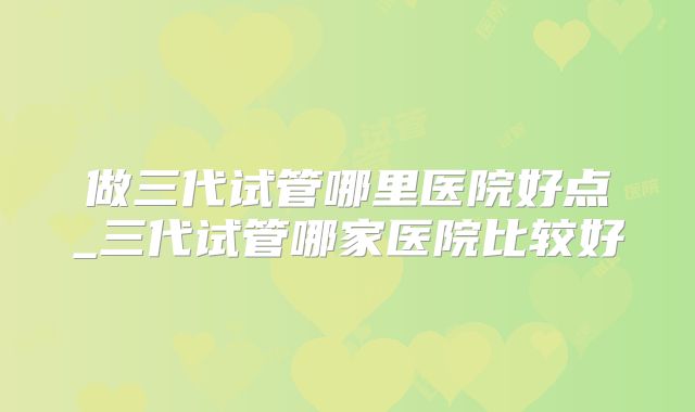 做三代试管哪里医院好点_三代试管哪家医院比较好