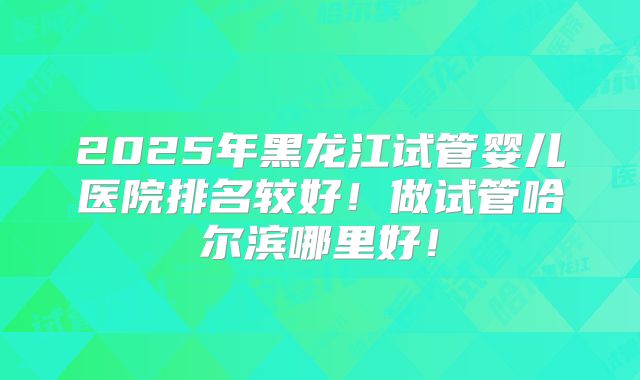 2025年黑龙江试管婴儿医院排名较好！做试管哈尔滨哪里好！