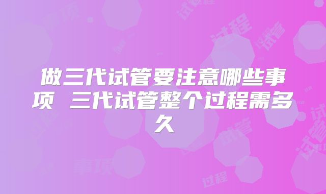 做三代试管要注意哪些事项 三代试管整个过程需多久