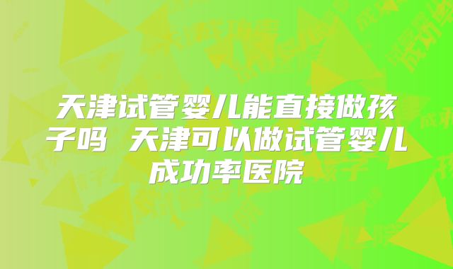 天津试管婴儿能直接做孩子吗 天津可以做试管婴儿成功率医院