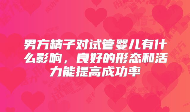 男方精子对试管婴儿有什么影响,良好的形态和活力能提高成功率