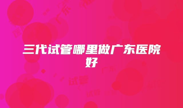三代试管哪里做广东医院好