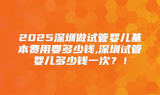 2025深圳做试管婴儿基本费用要多少钱,深圳试管婴儿多少钱一次？！