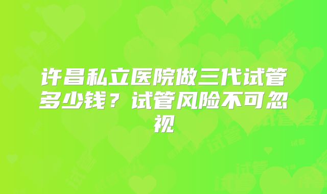 许昌私立医院做三代试管多少钱?试管风险不可忽视