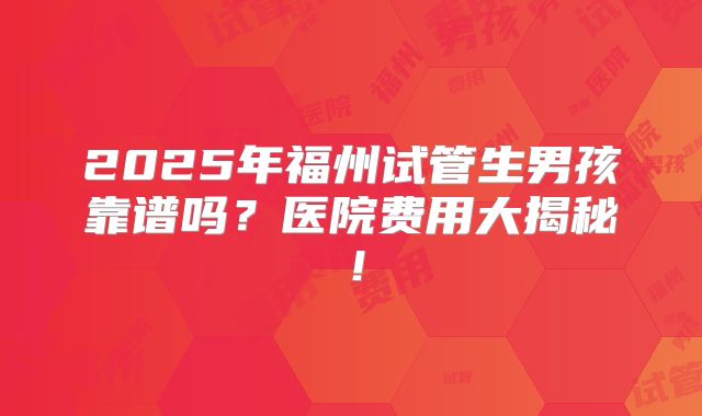 2025年福州试管生男孩靠谱吗？医院费用大揭秘！