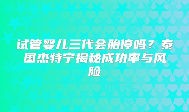 试管婴儿三代会胎停吗？泰国杰特宁揭秘成功率与风险