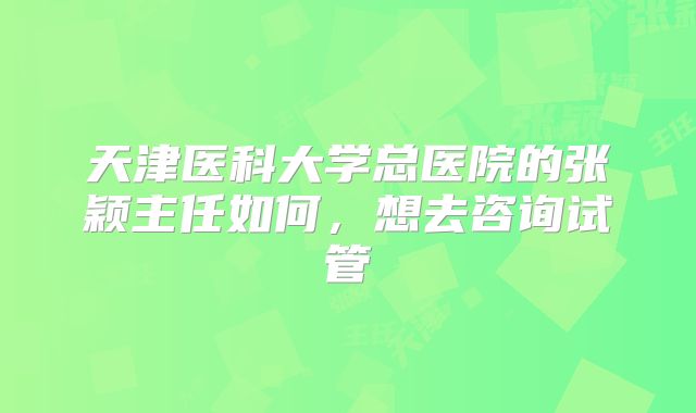 天津医科大学总医院的张颖主任如何，想去咨询试管