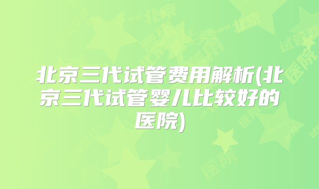 北京三代试管费用解析(北京三代试管婴儿比较好的医院)