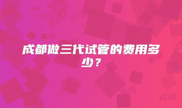 成都做三代试管的费用多少?