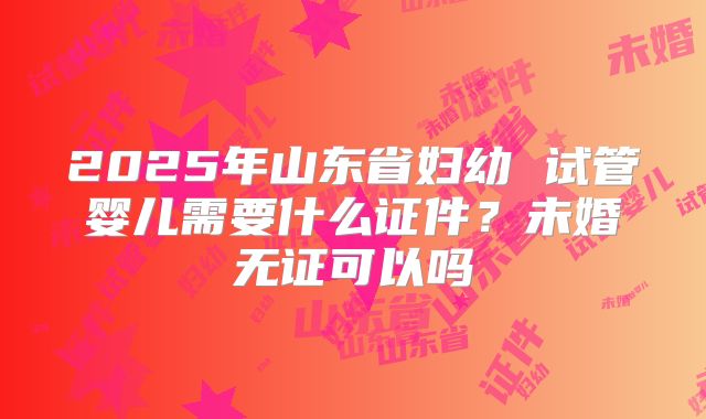 2025年山东省妇幼 试管婴儿需要什么证件?未婚无证可以吗