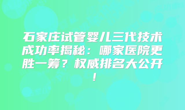石家庄试管婴儿三代技术成功率揭秘：哪家医院更胜一筹？权威排名大公开！