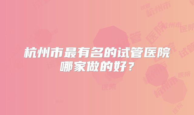 杭州市最有名的试管医院哪家做的好?