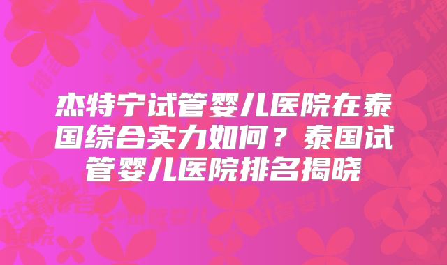 杰特宁试管婴儿医院在泰国综合实力如何？泰国试管婴儿医院排名揭晓