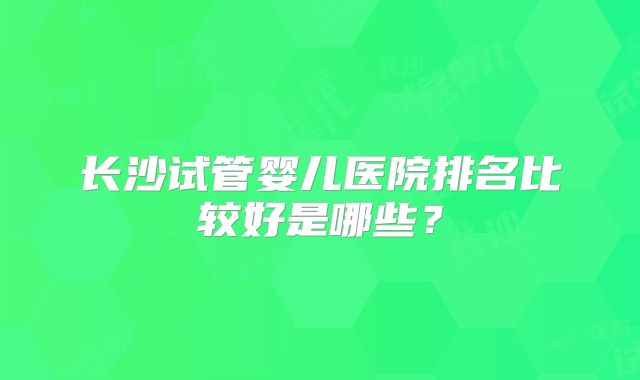 长沙试管婴儿医院排名比较好是哪些？
