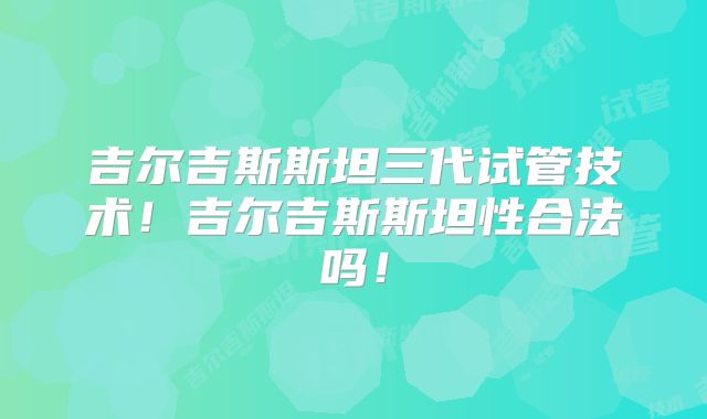 吉尔吉斯斯坦三代试管技术！吉尔吉斯斯坦性合法吗！