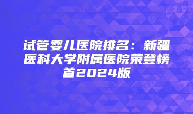 试管婴儿医院排名：新疆医科大学附属医院荣登榜首2024版