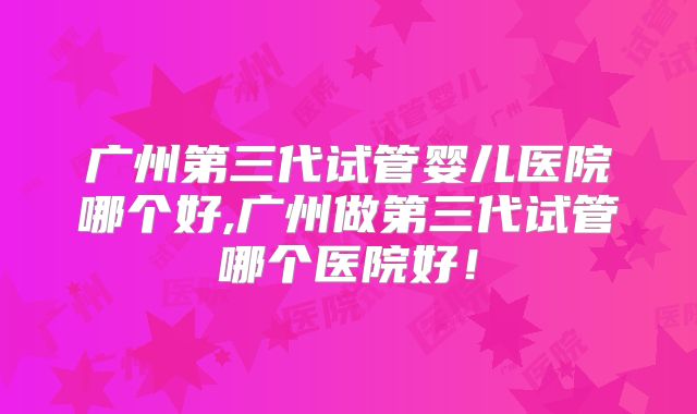 广州第三代试管婴儿医院哪个好,广州做第三代试管哪个医院好！