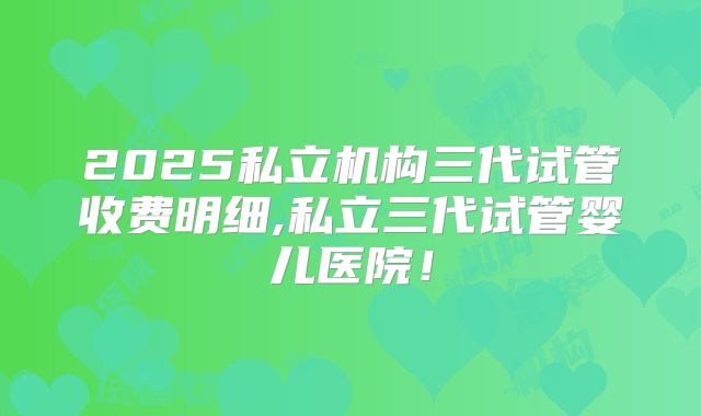2025私立机构三代试管收费明细,私立三代试管婴儿医院！