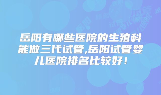 岳阳有哪些医院的生殖科能做三代试管,岳阳试管婴儿医院排名比较好!
