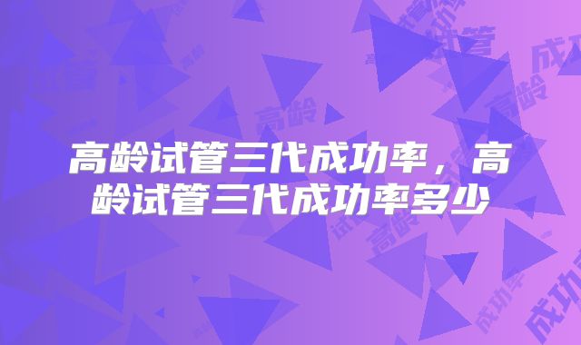 高龄试管三代成功率，高龄试管三代成功率多少