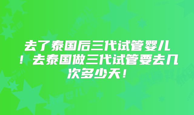 去了泰国后三代试管婴儿!去泰国做三代试管要去几次多少天!