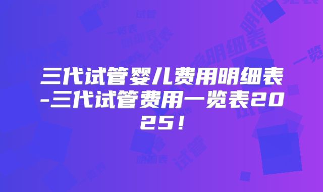 三代试管婴儿费用明细表-三代试管费用一览表2025!