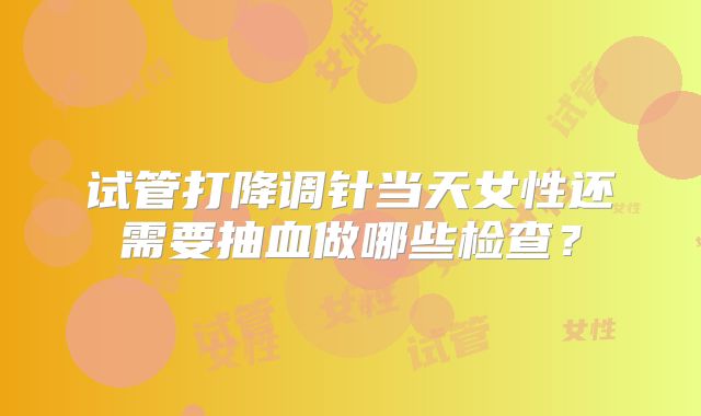 试管打降调针当天女性还需要抽血做哪些检查？