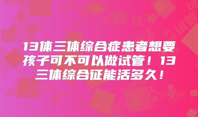 13体三体综合症患者想要孩子可不可以做试管！13三体综合征能活多久！