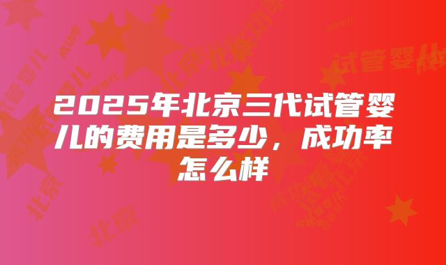 2025年北京三代试管婴儿的费用是多少，成功率怎么样