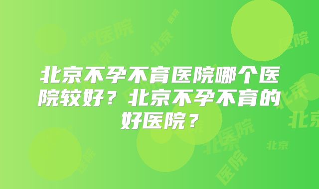 北京不孕不育医院哪个医院较好?北京不孕不育的好医院?