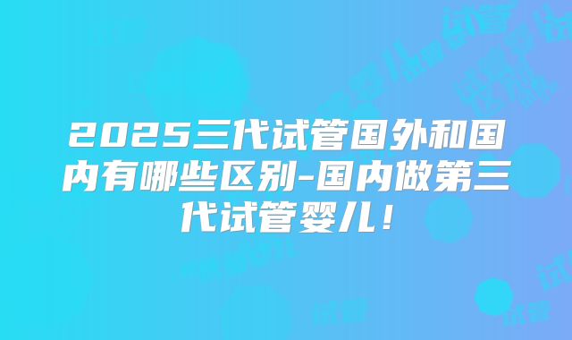 2025三代试管国外和国内有哪些区别-国内做第三代试管婴儿！
