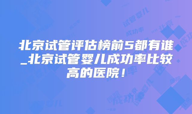 北京试管评估榜前5都有谁_北京试管婴儿成功率比较高的医院！