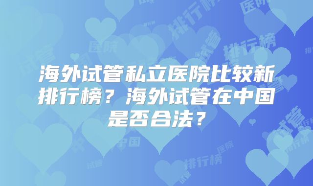 海外试管私立医院比较新排行榜？海外试管在中国是否合法？