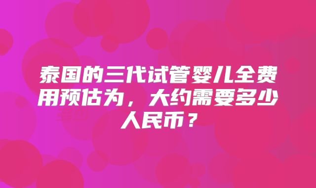 泰国的三代试管婴儿全费用预估为，大约需要多少人民币？
