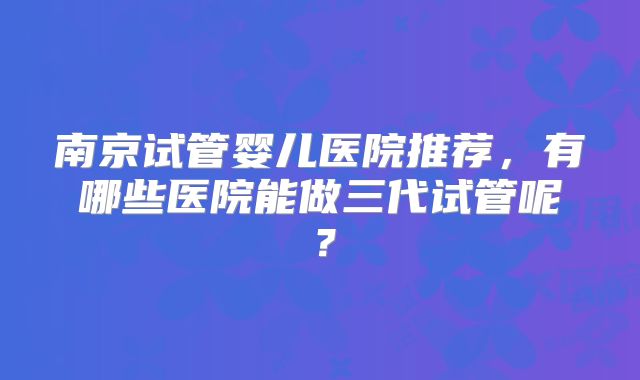 南京试管婴儿医院推荐，有哪些医院能做三代试管呢？