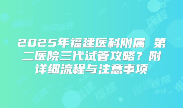 2025年福建医科附属 第二医院三代试管攻略?附详细流程与注意事项