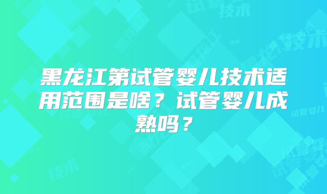 黑龙江第试管婴儿技术适用范围是啥？试管婴儿成熟吗？