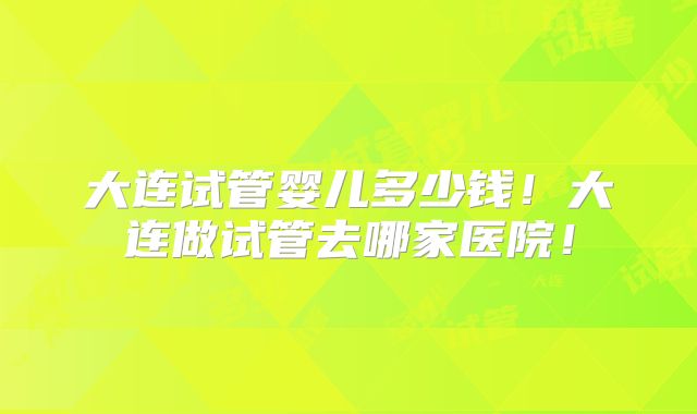 大连试管婴儿多少钱!大连做试管去哪家医院!