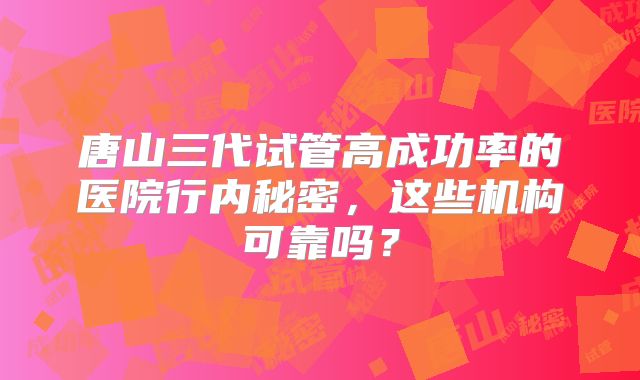 唐山三代试管高成功率的医院行内秘密，这些机构可靠吗？