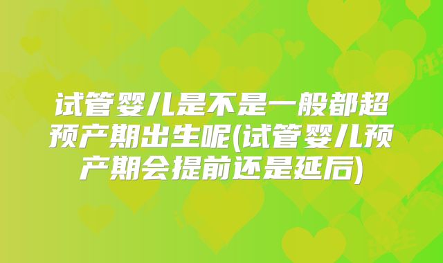 试管婴儿是不是一般都超预产期出生呢(试管婴儿预产期会提前还是延后)