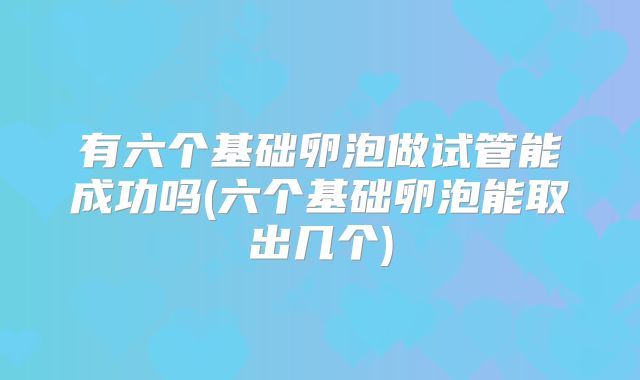 有六个基础卵泡做试管能成功吗(六个基础卵泡能取出几个)