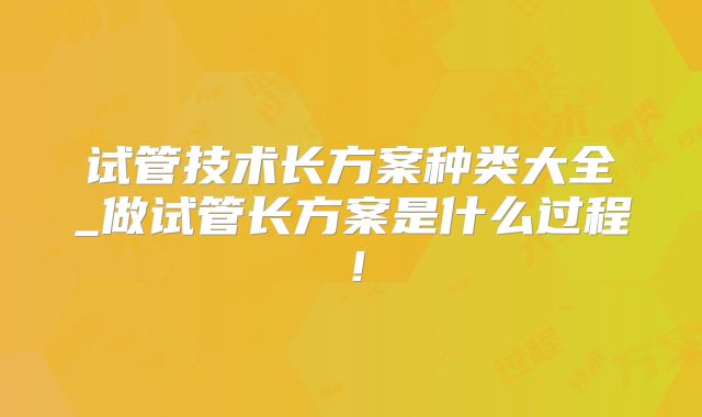 试管技术长方案种类大全_做试管长方案是什么过程！