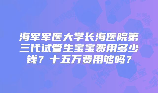 海军军医大学长海医院第三代试管生宝宝费用多少钱？十五万费用够吗？