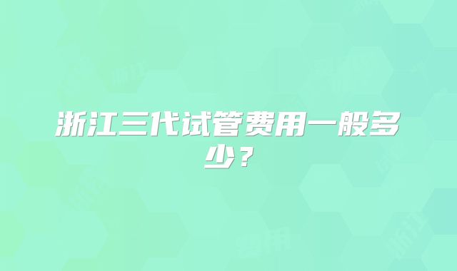 浙江三代试管费用一般多少？