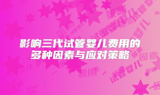 影响三代试管婴儿费用的多种因素与应对策略