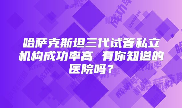 哈萨克斯坦三代试管私立机构成功率高 有你知道的医院吗？