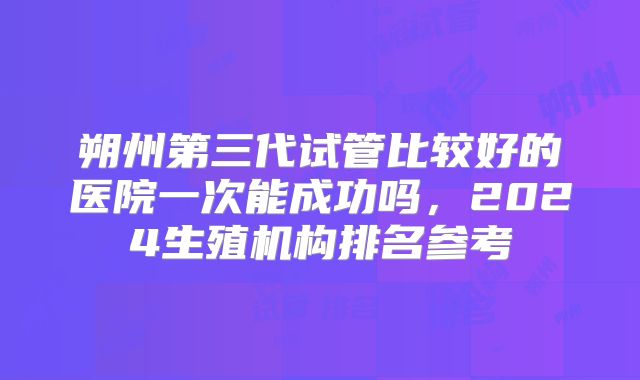 朔州第三代试管比较好的医院一次能成功吗，2024生殖机构排名参考